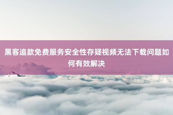 黑客追款免费服务安全性存疑视频无法下载问题如何有效解决